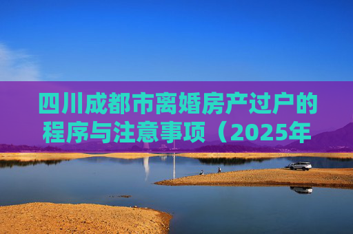 四川成都市离婚房产过户的程序与注意事项（2025年版）