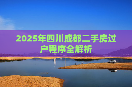 2025年四川成都二手房过户程序全解析