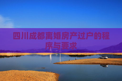 四川成都离婚房产过户的程序与要求