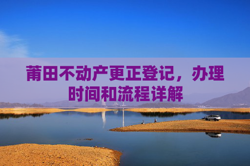 莆田不动产更正登记，办理时间和流程详解
