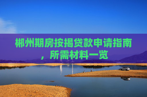 郴州期房按揭贷款申请指南，所需材料一览