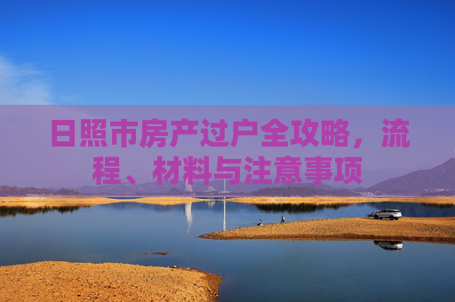 日照市房产过户全攻略，流程、材料与注意事项