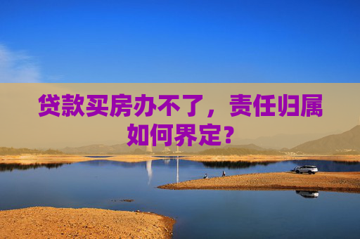 贷款买房办不了，责任归属如何界定？