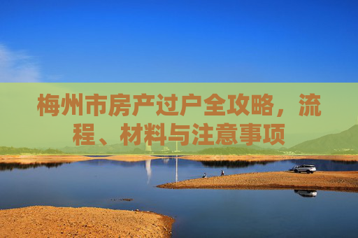 梅州市房产过户全攻略，流程、材料与注意事项