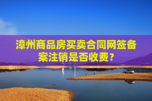 漳州商品房买卖合同网签备案注销是否收费？