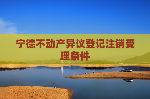 宁德不动产异议登记注销受理条件