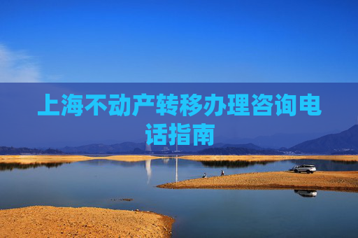 上海不动产转移办理咨询电话指南