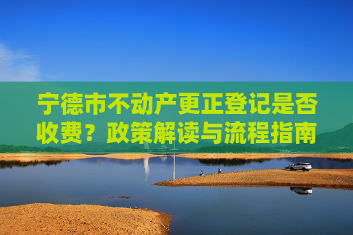 宁德市不动产更正登记是否收费？政策解读与流程指南