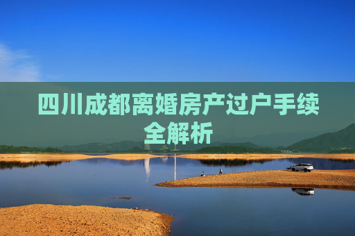 四川成都离婚房产过户手续全解析