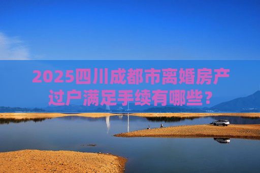 2025四川成都市离婚房产过户满足手续有哪些？