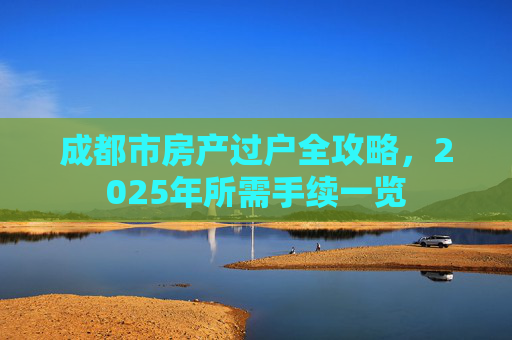 成都市房产过户全攻略，2025年所需手续一览