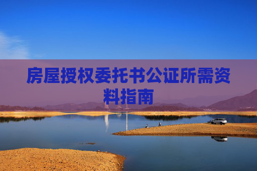 房屋授权委托书公证所需资料指南