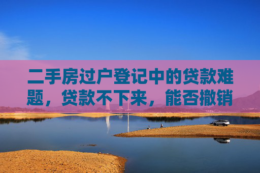 二手房过户登记中的贷款难题，贷款不下来，能否撤销交易？