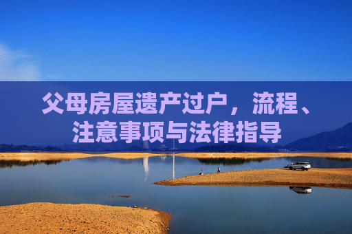 父母房屋遗产过户，流程、注意事项与法律指导