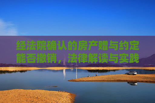 经法院确认的房产赠与约定能否撤销，法律解读与实践分析