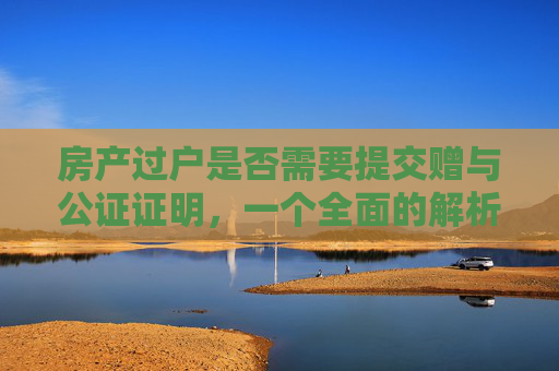 房产过户是否需要提交赠与公证证明，一个全面的解析