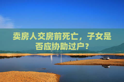 卖房人交房前死亡，子女是否应协助过户？