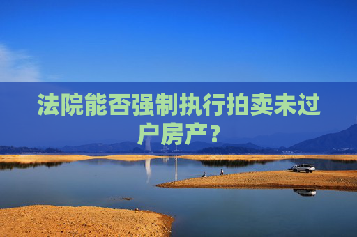 法院能否强制执行拍卖未过户房产？