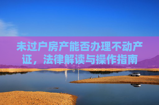 未过户房产能否办理不动产证，法律解读与操作指南