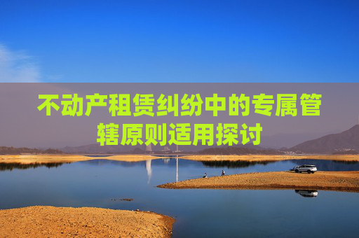 不动产租赁纠纷中的专属管辖原则适用探讨