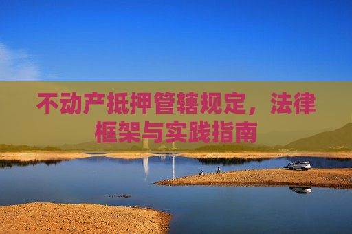 不动产抵押管辖规定，法律框架与实践指南