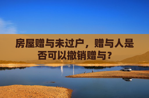 房屋赠与未过户，赠与人是否可以撤销赠与？
