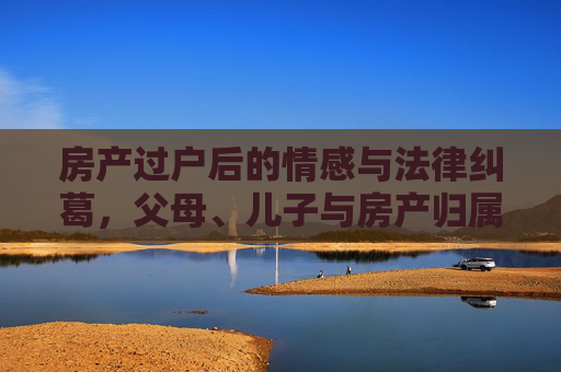 房产过户后的情感与法律纠葛，父母、儿子与房产归属