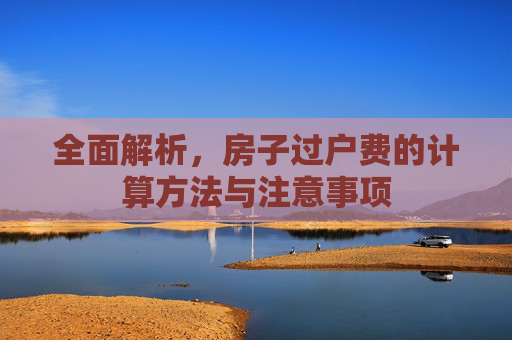 全面解析，房子过户费的计算方法与注意事项