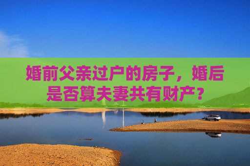 婚前父亲过户的房子，婚后是否算夫妻共有财产？