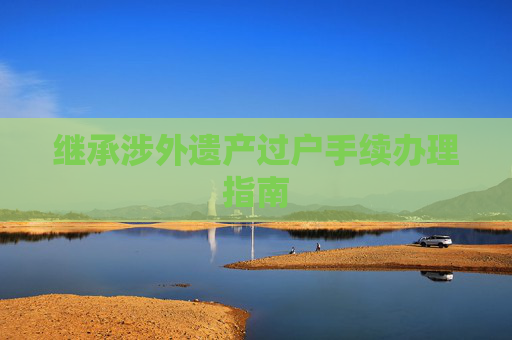 继承涉外遗产过户手续办理指南