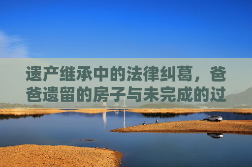 遗产继承中的法律纠葛，爸爸遗留的房子与未完成的过户