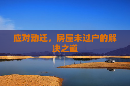 应对动迁，房屋未过户的解决之道