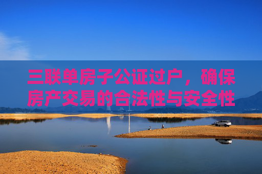 三联单房子公证过户，确保房产交易的合法性与安全性
