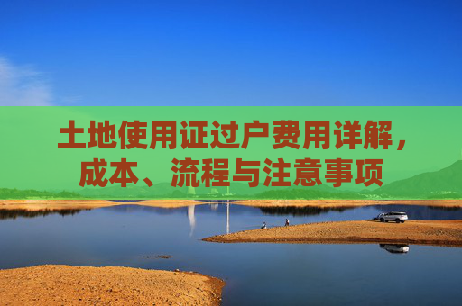 土地使用证过户费用详解，成本、流程与注意事项
