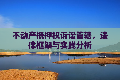不动产抵押权诉讼管辖，法律框架与实践分析