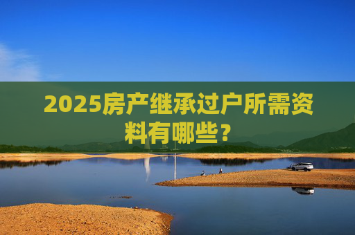 2025房产继承过户所需资料有哪些？