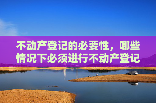 不动产登记的必要性，哪些情况下必须进行不动产登记