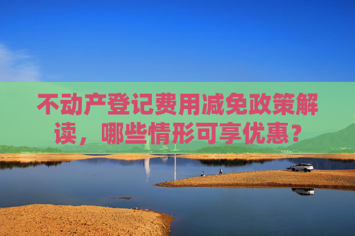 不动产登记费用减免政策解读，哪些情形可享优惠？