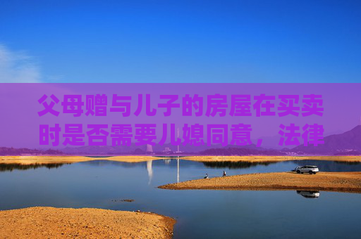 父母赠与儿子的房屋在买卖时是否需要儿媳同意，法律视角下的探讨