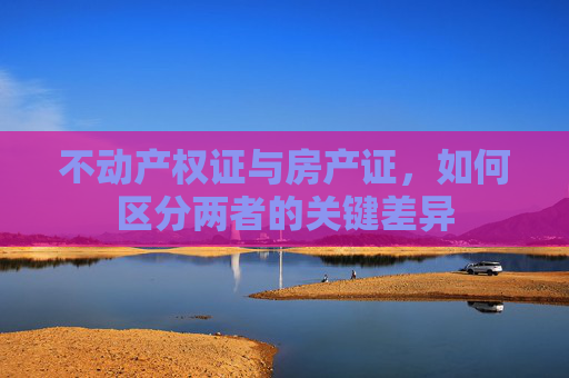 不动产权证与房产证，如何区分两者的关键差异