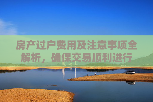 房产过户费用及注意事项全解析，确保交易顺利进行