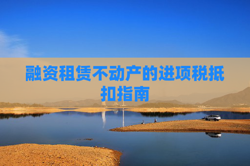 融资租赁不动产的进项税抵扣指南