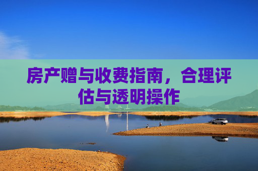 房产赠与收费指南，合理评估与透明操作