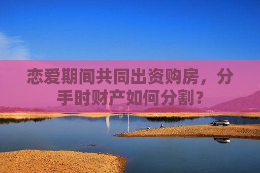恋爱期间共同出资购房，分手时财产如何分割？