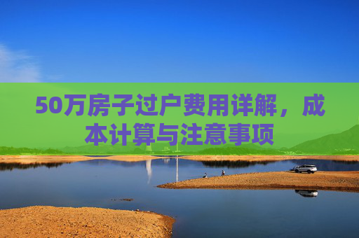 50万房子过户费用详解，成本计算与注意事项