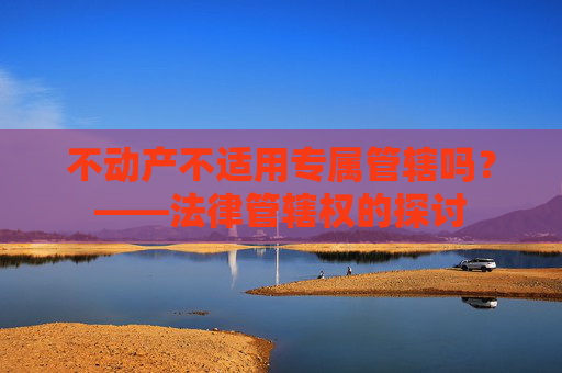 不动产不适用专属管辖吗？——法律管辖权的探讨