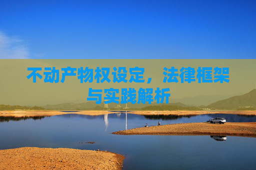 不动产物权设定，法律框架与实践解析
