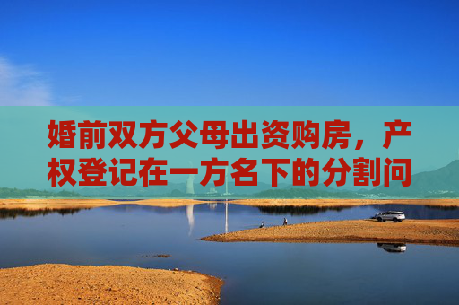 婚前双方父母出资购房，产权登记在一方名下的分割问题探讨