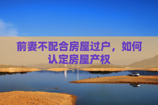 前妻不配合房屋过户，如何认定房屋产权
