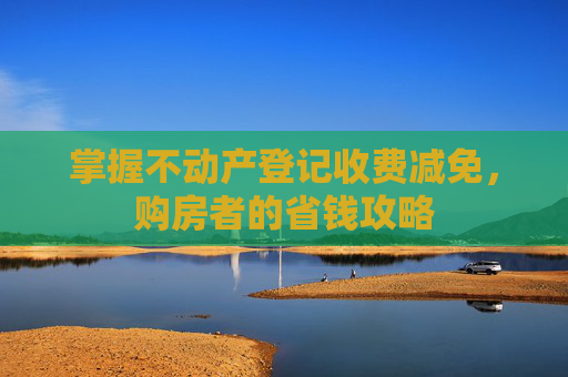 掌握不动产登记收费减免，购房者的省钱攻略